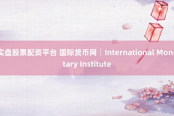 实盘股票配资平台 国际货币网│International Monetary Institute