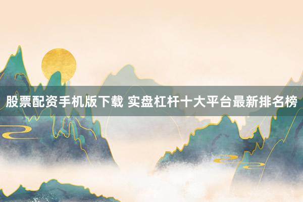 股票配资手机版下载 实盘杠杆十大平台最新排名榜