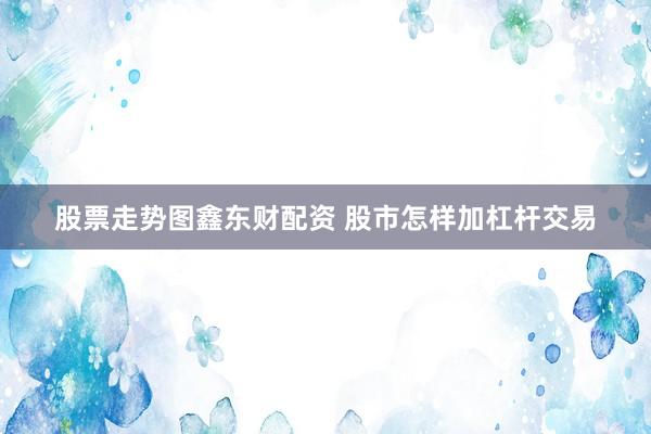 股票走势图鑫东财配资 股市怎样加杠杆交易