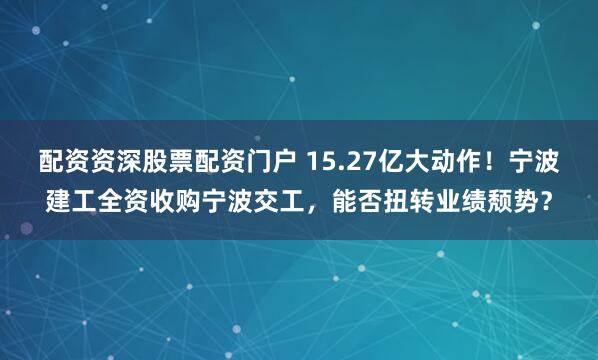 配资资深股票配资门户 15.27亿大动作！宁波建工全资收购宁波交工，能否扭转业绩颓势？