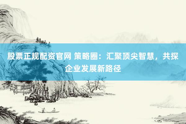 股票正规配资官网 策略圈：汇聚顶尖智慧，共探企业发展新路径