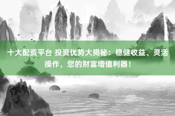 十大配资平台 投资优势大揭秘：稳健收益、灵活操作，您的财富增值利器！