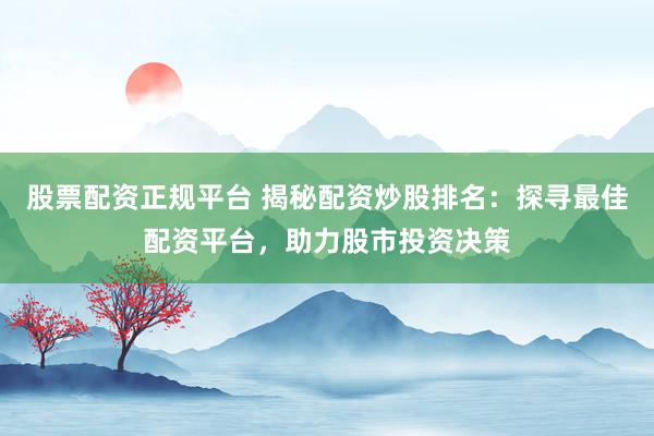 股票配资正规平台 揭秘配资炒股排名：探寻最佳配资平台，助力股市投资决策