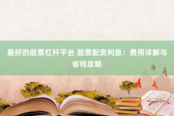 最好的股票杠杆平台 股票配资利息：费用详解与省钱攻略