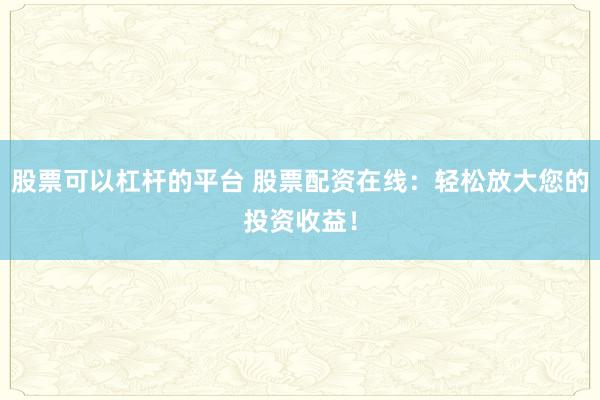 股票可以杠杆的平台 股票配资在线：轻松放大您的投资收益！