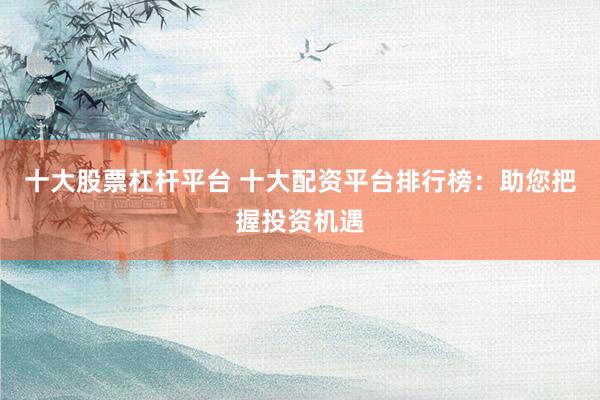 十大股票杠杆平台 十大配资平台排行榜：助您把握投资机遇