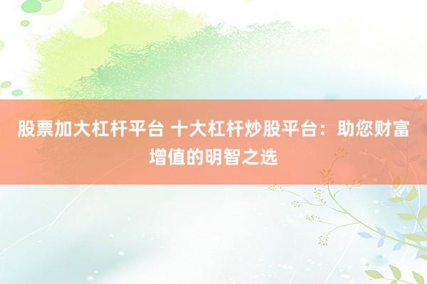 股票加大杠杆平台 十大杠杆炒股平台：助您财富增值的明智之选