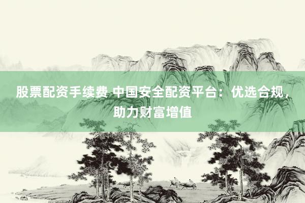 股票配资手续费 中国安全配资平台：优选合规，助力财富增值