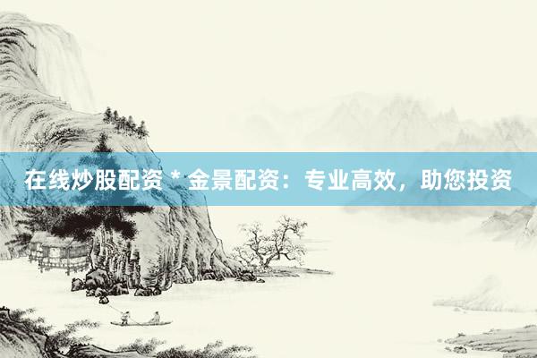 在线炒股配资 * 金景配资：专业高效，助您投资