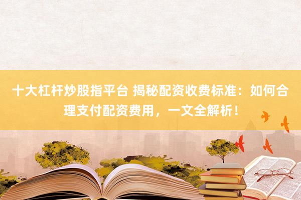 十大杠杆炒股指平台 揭秘配资收费标准：如何合理支付配资费用，一文全解析！