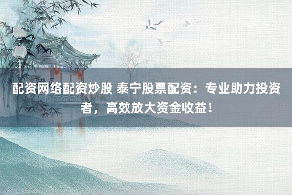 配资网络配资炒股 泰宁股票配资：专业助力投资者，高效放大资金收益！