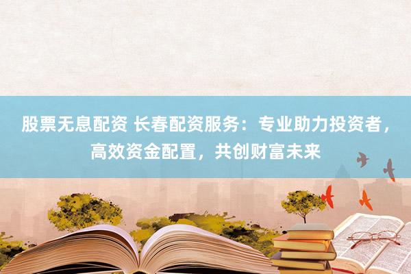 股票无息配资 长春配资服务：专业助力投资者，高效资金配置，共创财富未来