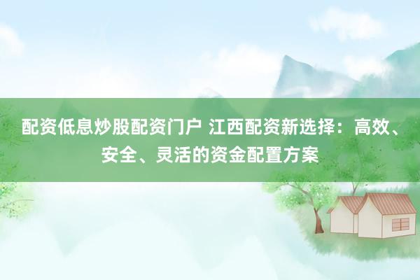 配资低息炒股配资门户 江西配资新选择：高效、安全、灵活的资金配置方案