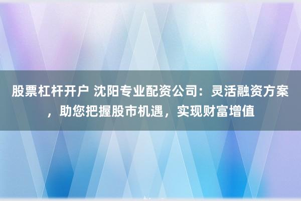 股票杠杆开户 沈阳专业配资公司：灵活融资方案，助您把握股市机遇，实现财富增值