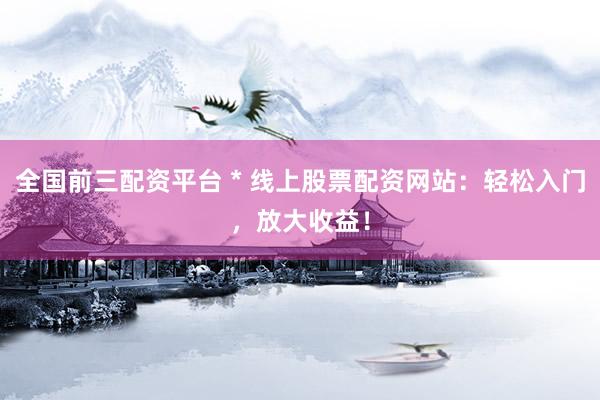 全国前三配资平台 * 线上股票配资网站：轻松入门，放大收益！