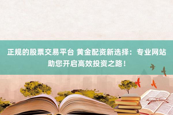 正规的股票交易平台 黄金配资新选择：专业网站助您开启高效投资之路！