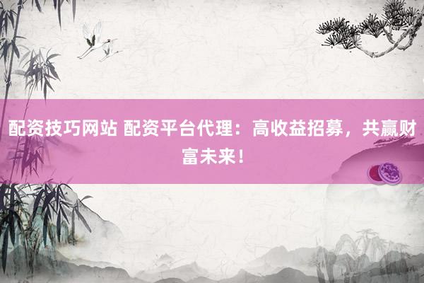 配资技巧网站 配资平台代理：高收益招募，共赢财富未来！