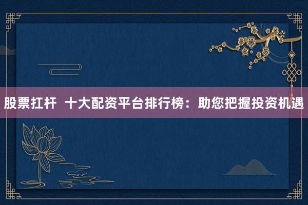 股票扛杆  十大配资平台排行榜：助您把握投资机遇
