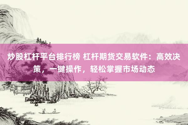 炒股杠杆平台排行榜 杠杆期货交易软件：高效决策，一键操作，轻松掌握市场动态