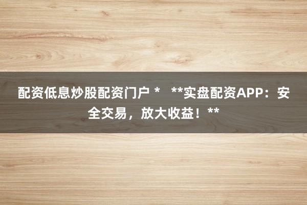 配资低息炒股配资门户 *   **实盘配资APP：安全交易，放大收益！**