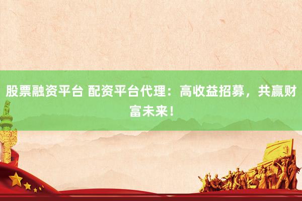 股票融资平台 配资平台代理：高收益招募，共赢财富未来！