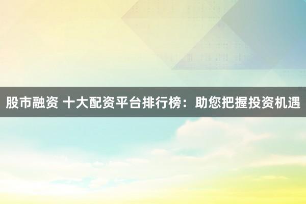 股市融资 十大配资平台排行榜：助您把握投资机遇
