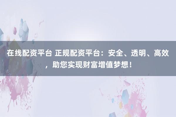 在线配资平台 正规配资平台：安全、透明、高效，助您实现财富增值梦想！