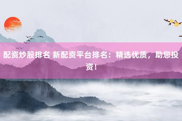 配资炒股排名 新配资平台排名：精选优质，助您投资！