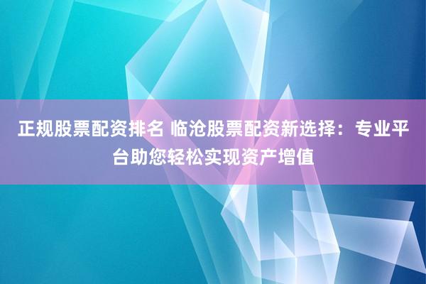 正规股票配资排名 临沧股票配资新选择：专业平台助您轻松实现资产增值