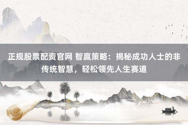 正规股票配资官网 智赢策略：揭秘成功人士的非传统智慧，轻松领先人生赛道