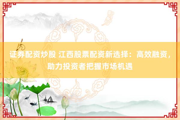 证券配资炒股 江西股票配资新选择：高效融资，助力投资者把握市场机遇