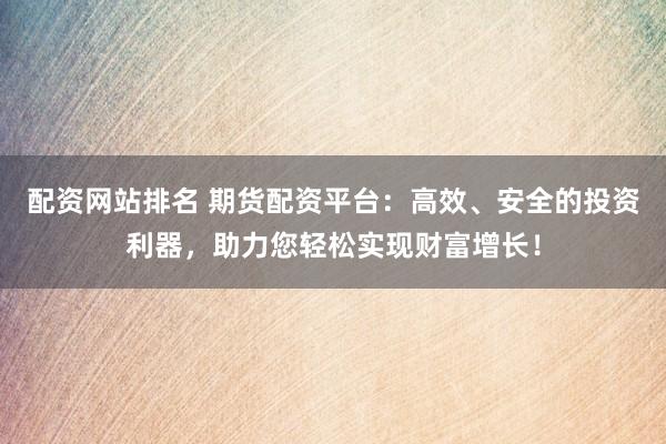 配资网站排名 期货配资平台：高效、安全的投资利器，助力您轻松实现财富增长！