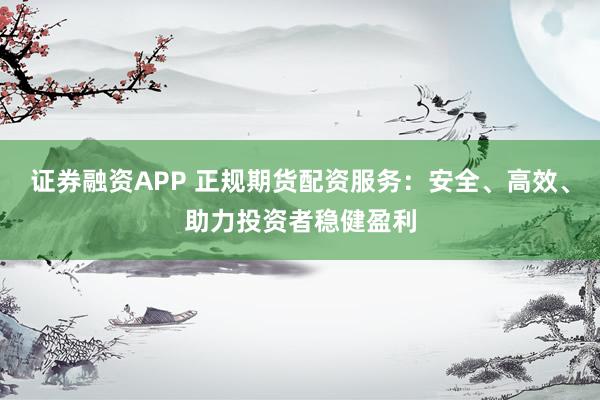 证券融资APP 正规期货配资服务：安全、高效、助力投资者稳健盈利