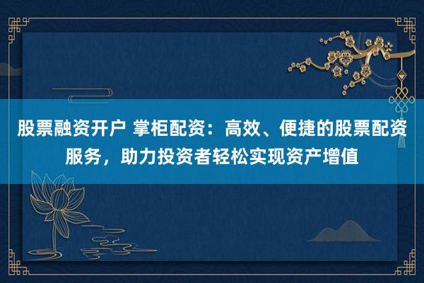 股票融资开户 掌柜配资：高效、便捷的股票配资服务，助力投资者轻松实现资产增值