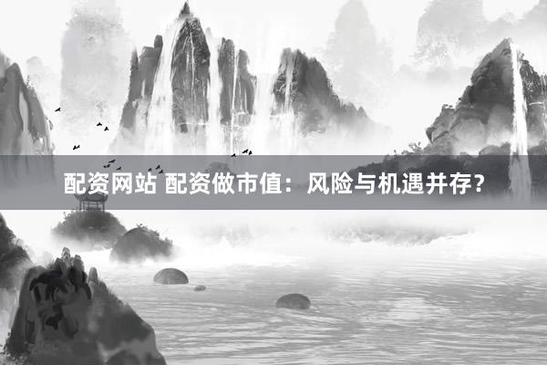 配资网站 配资做市值：风险与机遇并存？
