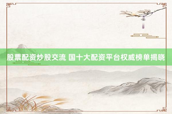 股票配资炒股交流 国十大配资平台权威榜单揭晓