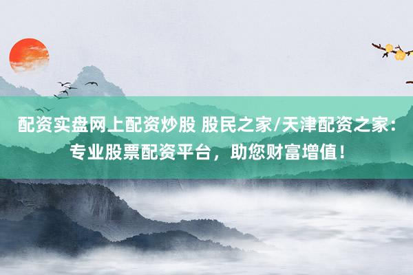 配资实盘网上配资炒股 股民之家/天津配资之家：专业股票配资平台，助您财富增值！
