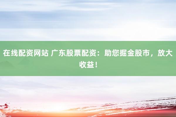 在线配资网站 广东股票配资：助您掘金股市，放大收益！