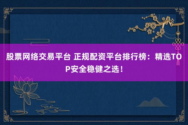 股票网络交易平台 正规配资平台排行榜：精选TOP安全稳健之选！