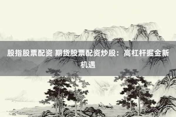 股指股票配资 期货股票配资炒股：高杠杆掘金新机遇