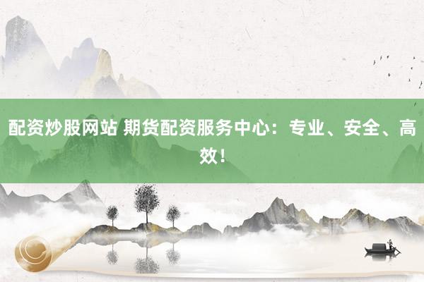 配资炒股网站 期货配资服务中心：专业、安全、高效！