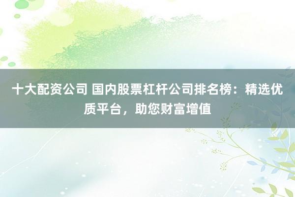 十大配资公司 国内股票杠杆公司排名榜：精选优质平台，助您财富增值