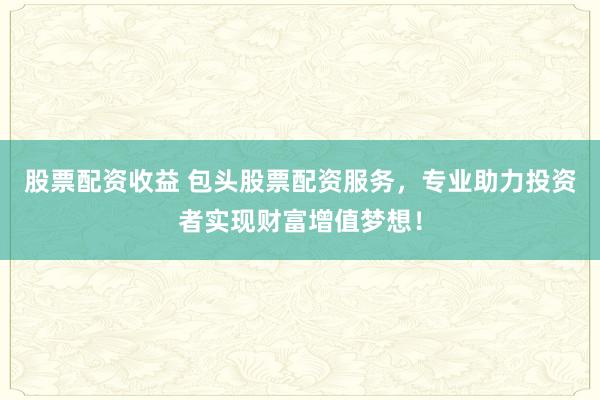 股票配资收益 包头股票配资服务，专业助力投资者实现财富增值梦想！