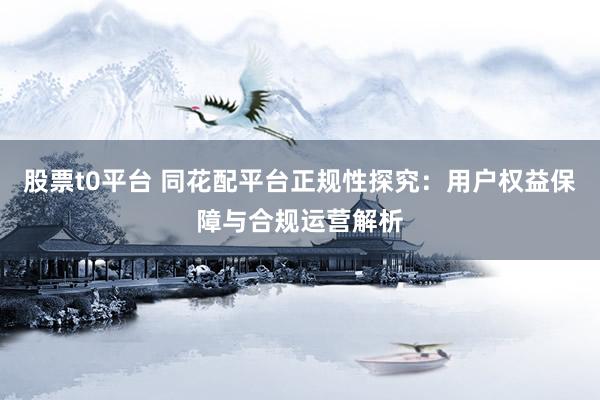 股票t0平台 同花配平台正规性探究：用户权益保障与合规运营解析
