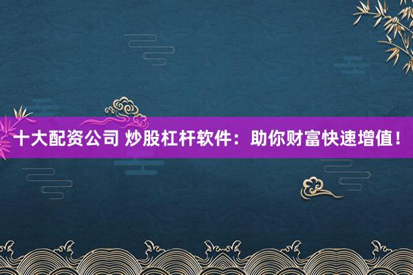 十大配资公司 炒股杠杆软件：助你财富快速增值！