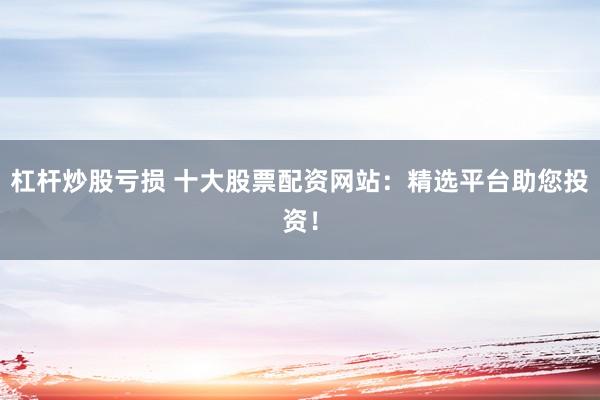 杠杆炒股亏损 十大股票配资网站：精选平台助您投资！