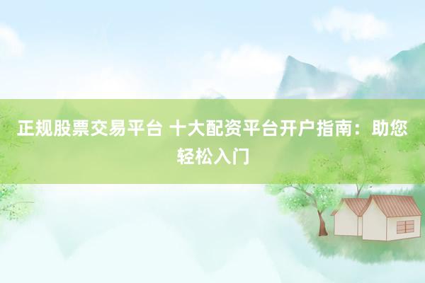 正规股票交易平台 十大配资平台开户指南：助您轻松入门