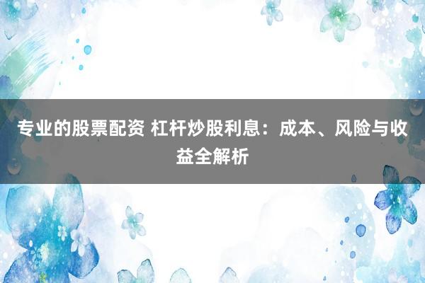 专业的股票配资 杠杆炒股利息：成本、风险与收益全解析