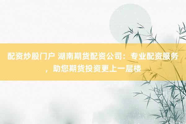 配资炒股门户 湖南期货配资公司：专业配资服务，助您期货投资更上一层楼