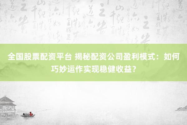 全国股票配资平台 揭秘配资公司盈利模式：如何巧妙运作实现稳健收益？